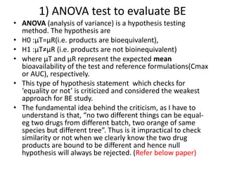 • ANOVA (analysis of variance) is a hypothesis testing
method. The hypothesis are
• H0 :µT=µR(i.e. products are bioequivalent),
• H1 :µT≠µR (i.e. products are not bioinequivalent)
• where µT and µR represent the expected mean
bioavailability of the test and reference formulations(Cmax
or AUC), respectively.
• This type of hypothesis statement which checks for
‘equality or not’ is criticized and considered the weakest
approach for BE study.
• The fundamental idea behind the criticism, as I have to
understand is that, “no two different things can be equal-
eg two drugs from different batch, two orange of same
species but different tree”. Thus is it impractical to check
similarity or not when we clearly know the two drug
products are bound to be different and hence null
hypothesis will always be rejected. (Refer below paper)
1) ANOVA test to evaluate BE
 