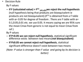 • Decision Rule
By F values
– if F (calculated value) > FCV
(df1,df2)we reject the null hypothesis
(null hypothesis being that products are bioequivalent ie
products are not bioequivalent) (FCV is obtained from a F table
with α= 0.05 for degree of freedom . There are F table with α=
0.1,0.05,0.01 etc. we use 0.05. It means saying we are 95% sure
the mean Cmax from generic is not equal to mean Cmax from
ref )
By P values
– If P<0.05 we can reject null hypothesis, statistical significant
difference exists between two means(not bioequivalent)
– If P≥0.05 we cannot reject null hypothesis, statistical
significant difference doesn’t exist between two means
(Note- P value is stronger than F value and going by its decision is
better)
 