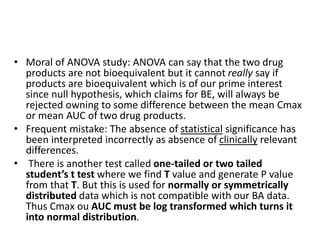 • Moral of ANOVA study: ANOVA can say that the two drug
products are not bioequivalent but it cannot really say if
products are bioequivalent which is of our prime interest
since null hypothesis, which claims for BE, will always be
rejected owning to some difference between the mean Cmax
or mean AUC of two drug products.
• Frequent mistake: The absence of statistical significance has
been interpreted incorrectly as absence of clinically relevant
differences.
• There is another test called one-tailed or two tailed
student’s t test where we find T value and generate P value
from that T. But this is used for normally or symmetrically
distributed data which is not compatible with our BA data.
Thus Cmax ou AUC must be log transformed which turns it
into normal distribution.
 