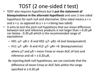 TOST (2 one-sided t test)
• TOST also requires hypothesis but it put the statement of
bioequivalence in the alternate hypothesis and uses 2 one sided
hypothesis for each null and alternative. (One sided means a < x
and a > y as opposed to y < a < x being two sided)
• It aims to test the joint null hypothesis that our mean difference
between test and reference products is not larger than + 0.20 µR
nor below - 0.20 µR which is the recommended range of
equivalence
– H01 :µT- µR ≤ -δ and H02 :µT- µR≥ +δ (not bioequivalent)
– H11 :µT- µR> -δ and H12 :µT- µR< +δ (bioequivalence)
where µT and µR = mean Cmax or mean AUC of test and
reference and ±δ = ± 0.20 µR,
By rejecting both null hypotheses, we can conclude that the
difference of mean Cmax or AUC falls within the range
specified ie ± 0.20 µR
 