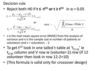 Decision rule
• Reject both H0 if t ≤ -tCV or t ≥ tCV in α = 0.05
• s is the root mean square error (RMSE) from the analysis of
variance and n is the sample size ie number of patients or
volunteers and v = volunteers - 2
• To get tCV look in one tailed t-table at ‘t(1-α)’ ie
t0.95 column and V row ie (volunter-2) row (if 12
volunteer then look in row 12-2=10)
• (This formula is valid only for crossover design)
 
