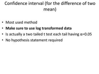 Confidence interval (for the difference of two
mean)
• Most used method
• Make sure to use log transformed data
• Is actually a two tailed t test each tail having α=0.05
• No hypothesis statement required
 
