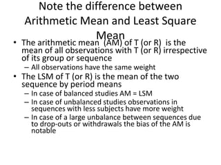 Note the difference between
Arithmetic Mean and Least Square
Mean
• The arithmetic mean (AM) of T (or R) is the
mean of all observations with T (or R) irrespective
of its group or sequence
– All observations have the same weight
• The LSM of T (or R) is the mean of the two
sequence by period means
– In case of balanced studies AM = LSM
– In case of unbalanced studies observations in
sequences with less subjects have more weight
– In case of a large unbalance between sequences due
to drop-outs or withdrawals the bias of the AM is
notable
 