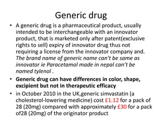 Generic drug
• A generic drug is a pharmaceutical product, usually
intended to be interchangeable with an innovator
product, that is marketed only after patent(exclusive
rights to sell) expiry of innovator drug thus not
requiring a license from the innovator company and.
The brand name of generic name can’t be same as
innovator ie Paracetamol made in nepal can’t be
named tylenol .
• Generic drug can have differences in color, shape,
excipient but not in therapeutic efficacy
• in October 2010 in the UK,generic simvastatin (a
cholesterol-lowering medicine) cost £1.12 for a pack of
28 (20mg) compared with approximately £30 for a pack
of28 (20mg) of the originator product
 