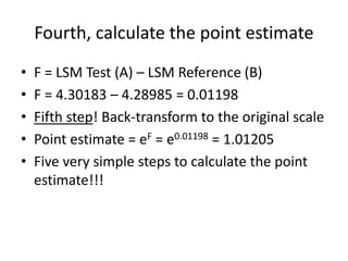 Fourth, calculate the point estimate
• F = LSM Test (A) – LSM Reference (B)
• F = 4.30183 – 4.28985 = 0.01198
• Fifth step! Back-transform to the original scale
• Point estimate = eF = e0.01198 = 1.01205
• Five very simple steps to calculate the point
estimate!!!
 