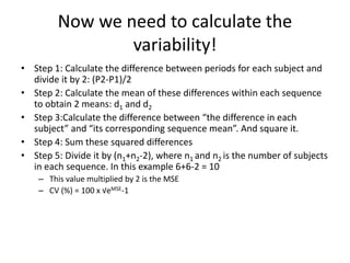 Now we need to calculate the
variability!
• Step 1: Calculate the difference between periods for each subject and
divide it by 2: (P2-P1)/2
• Step 2: Calculate the mean of these differences within each sequence
to obtain 2 means: d1 and d2
• Step 3:Calculate the difference between “the difference in each
subject” and “its corresponding sequence mean”. And square it.
• Step 4: Sum these squared differences
• Step 5: Divide it by (n1+n2-2), where n1 and n2 is the number of subjects
in each sequence. In this example 6+6-2 = 10
– This value multiplied by 2 is the MSE
– CV (%) = 100 x √eMSE-1
 