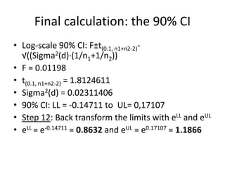 Final calculation: the 90% CI
• Log-scale 90% CI: F±t(0.1, n1+n2-2)-
√((Sigma2(d)·(1/n1+1/n2))
• F = 0.01198
• t(0.1, n1+n2-2) = 1.8124611
• Sigma2(d) = 0.02311406
• 90% CI: LL = -0.14711 to UL= 0,17107
• Step 12: Back transform the limits with eLL and eUL
• eLL = e-0.14711 = 0.8632 and eUL = e0.17107 = 1.1866
 