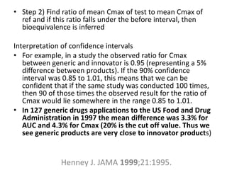 • Step 2) Find ratio of mean Cmax of test to mean Cmax of
ref and if this ratio falls under the before interval, then
bioequivalence is inferred
Interpretation of confidence intervals
• For example, in a study the observed ratio for Cmax
between generic and innovator is 0.95 (representing a 5%
difference between products). If the 90% confidence
interval was 0.85 to 1.01, this means that we can be
confident that if the same study was conducted 100 times,
then 90 of those times the observed result for the ratio of
Cmax would lie somewhere in the range 0.85 to 1.01.
• In 127 generic drugs applications to the US Food and Drug
Administration in 1997 the mean difference was 3.3% for
AUC and 4.3% for Cmax (20% is the cut off value. Thus we
see generic products are very close to innovator products)
Henney J. JAMA 1999;21:1995.
 