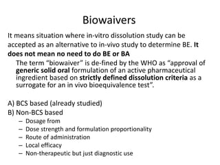 Biowaivers
It means situation where in-vitro dissolution study can be
accepted as an alternative to in-vivo study to determine BE. It
does not mean no need to do BE or BA
The term “biowaiver” is de-fined by the WHO as “approval of
generic solid oral formulation of an active pharmaceutical
ingredient based on strictly defined dissolution criteria as a
surrogate for an in vivo bioequivalence test”.
A) BCS based (already studied)
B) Non-BCS based
– Dosage from
– Dose strength and formulation proportionality
– Route of administration
– Local efficacy
– Non-therapeutic but just diagnostic use
 