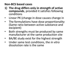 Non-BCS based cases
1) The drug differs only in strength of active
compounds, provided it satisfies following
conditions
• Linear PK (change in dose causes change in
• The formulations have dose proportionality
(Same ratio between active substance and
excipient)
• Both strengths must be produced by same
manufacturer at the same production site
• BA/BE study exist for the highest strength
• Under same test conditions, the in vitro
dissolution rate is the same
 