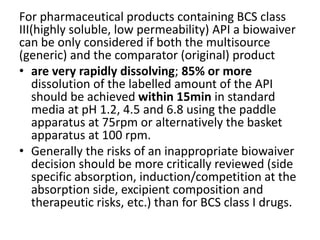 For pharmaceutical products containing BCS class
III(highly soluble, low permeability) API a biowaiver
can be only considered if both the multisource
(generic) and the comparator (original) product
• are very rapidly dissolving; 85% or more
dissolution of the labelled amount of the API
should be achieved within 15min in standard
media at pH 1.2, 4.5 and 6.8 using the paddle
apparatus at 75rpm or alternatively the basket
apparatus at 100 rpm.
• Generally the risks of an inappropriate biowaiver
decision should be more critically reviewed (side
specific absorption, induction/competition at the
absorption side, excipient composition and
therapeutic risks, etc.) than for BCS class I drugs.
 