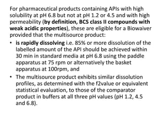 For pharmaceutical products containing APIs with high
solubility at pH 6.8 but not at pH 1.2 or 4.5 and with high
permeability (by definition, BCS class II compounds with
weak acidic properties), these are eligible for a Biowaiver
provided that the multisource product:
• is rapidly dissolving i.e. 85% or more dissolution of the
labelled amount of the API should be achieved within
30 min in standard media at pH 6.8 using the paddle
apparatus at 75 rpm or alternatively the basket
apparatus at 100rpm, and
• The multisource product exhibits similar dissolution
profiles, as determined with the f2value or equivalent
statistical evaluation, to those of the comparator
product in buffers at all three pH values (pH 1.2, 4.5
and 6.8).
 