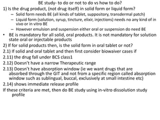 BE study- to do or not to do vs how to do?
1) Is the drug product, (not drug itself) in solid form or liquid form?
– Solid form needs BE (all kinds of tablet, suppository, transdermal patch)
– Liquid form (solution, syrup, tincture, elixir, injections) needs no any kind of in
vivo or in vitro BE
– However emulsion and suspension either oral or suspension do need BE
• BE is mandatory for all solid, oral products. It is not mandatory for solution
state oral or injectable products
2) If for solid products then, is the solid form in oral tablet or not?
2.1) If solid and oral tablet and then first consider biowaiver cases if
2.11) the drug fall under BCS class1
2.12) Doesn’t have a narrow Therapeutic range
2.13) Doesn’t have absorption window (ie we want drugs that are
absorbed through the GIT and not from a specific region called absorption
window such as sublingual, buccal, exclusively at small intestine etc)
2.14) shows immediate release profile
If these criteria are met, then do BE study using in-vitro dissolution study
profile
 