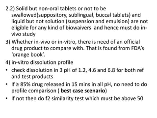 2.2) Solid but non-oral tablets or not to be
swallowed(suppository, sublingual, buccal tablets) and
liquid but not solution (suspension and emulsion) are not
eligible for any kind of biowaivers and hence must do in-
vivo study
3) Whether in-vivo or in-vitro, there is need of an official
drug product to compare with. That is found from FDA’s
‘orange book’.
4) in-vitro dissolution profile
• check dissolution in 3 pH of 1.2, 4.6 and 6.8 for both ref
and test products
• If ≥ 85% drug released in 15 mins in all pH, no need to do
profile comparison ( best case scenario)
• If not then do f2 similarity test which must be above 50
 