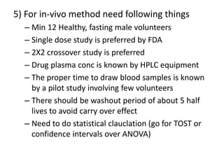 5) For in-vivo method need following things
– Min 12 Healthy, fasting male volunteers
– Single dose study is preferred by FDA
– 2X2 crossover study is preferred
– Drug plasma conc is known by HPLC equipment
– The proper time to draw blood samples is known
by a pilot study involving few volunteers
– There should be washout period of about 5 half
lives to avoid carry over effect
– Need to do statistical clauclation (go for TOST or
confidence intervals over ANOVA)
 