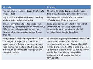 BA study BE study
The objective is to simply Study BA of single
drug product
The objective is to Compare BA between
Two product;usually generic and innovator
Any IV, oral or suspension form of the drug
can be used to judge relative BA
The innovator product must be chosen
officially using FDA’s orange book
It has no any criteria to judge pass or fail.
However, by comparing two BA study various
differences can be pointed out such as
duration of action, onset of action, Cmax,
tmax etc
Since it is a comparative test, it has a strict
criteria for pass or fail as defined by
bioequivalence if there is max of ±20%
deviation from standard product
Study effect of formulation parameter such
as change in dosage (such as tablet to
suspension or solution),change of excipient,
dose change has made product toxic or sub
therapeutic to avoid cases like Digoxin and
Phenytoin toxicity
To compare original product that comes with
confidence of around 15 years of
development time, cost of more than 800
million $ and tested on thousands of people
vs a generic product which do not do clinical
studies but have simply changed the
excipient or their proportion in the
formulation.
 