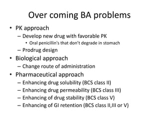 Over coming BA problems
• PK approach
– Develop new drug with favorable PK
• Oral penicillin's that don’t degrade in stomach
– Prodrug design
• Biological approach
– Change route of administration
• Pharmaceutical approach
– Enhancing drug solubility (BCS class II)
– Enhancing drug permeability (BCS class III)
– Enhancing of drug stability (BCS class V)
– Enhancing of GI retention (BCS class II,III or V)
 
