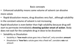 Basic concepts
• Enhanced solubility means same volume of solvent can dissolve
more solute
• Rapid dissolution means, drug dissolves very fast , although solubility
in the constant volume of solvent is not increasing
Rapid dissolution is even better than high solubility because drug will
start to permeate immediately showing quicker onset of action. Body
does not wait for the complete drug in dose to be dissolved.
• Solubility vs Dissolution
• Solubility is “how much solute goes into a fixed vol”, only considers amount
• Dissolution is “how fast a solute goes into a fixed vol”, considers rate not
amount
 