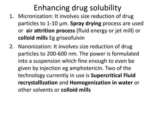 Enhancing drug solubility
1. Micronization: It involves size reduction of drug
particles to 1-10 µm. Spray drying process are used
or air attrition process (fluid energy or jet mill) or
colloid mills Eg griseofulvin
2. Nanonization: It involves size reduction of drug
particles to 200-600 nm. The power is formulated
into a suspension which fine enough to even be
given by injection eg amphotericin. Two of the
technology currently in use is Supercritical Fluid
recrystallization and Homogenization in water or
other solvents or colloid mills
 