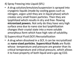 4) Spray Freezing into Liquid (SFL)
• A drug solution/emulsion/suspension is sprayed into
cryogenic liquids (made by cooling gases such as
nitrogen, argon until they are in liquid phase) which
creates very small frozen particles. Then they are
lyophilized which results in dry and free- flowing
micronized powers. Not only do they have very high
surface area due to nano size but lyophillzation
changes their crystal state into a more soluble
amorphous form which have high rate of solubility.
5) Supercritical Fluid (SCF) Recrystallization
• A drug when dissolved in a SCF, it can be recrystallized
as nano-sized particles. Supercritical fluids are fluids
whose temperature and pressure are greater than its
critical temperature and critical pressure, which allows
it to have property of both liquid and a gas eg CO2.
 