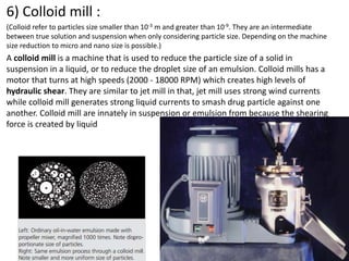 6) Colloid mill :
(Colloid refer to particles size smaller than 10-3 m and greater than 10-9. They are an intermediate
between true solution and suspension when only considering particle size. Depending on the machine
size reduction to micro and nano size is possible.)
A colloid mill is a machine that is used to reduce the particle size of a solid in
suspension in a liquid, or to reduce the droplet size of an emulsion. Colloid mills has a
motor that turns at high speeds (2000 - 18000 RPM) which creates high levels of
hydraulic shear. They are similar to jet mill in that, jet mill uses strong wind currents
while colloid mill generates strong liquid currents to smash drug particle against one
another. Colloid mill are innately in suspension or emulsion from because the shearing
force is created by liquid
 