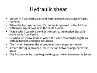 Hydraulic shear
• Motion in fluids such as air and water behave like a stack of cards
tumbling
• When the top layer moves, it’s motion is opposed by the friction
with lower layers. Not all of the cards tumble.
• That is why if we stir a pond at the centre, the motion dies as it
move away from Centre
• Or when we throw stone in water, the wave created propagates a
certain distance and then dies down
• The friction between the subsequent layers opposes motion
• If more stirring is provided, more friction between adjacent layers
occur
• This friction can be used to grind drug particle in between the layers
 