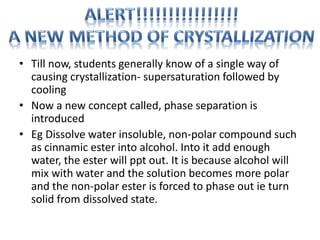 • Till now, students generally know of a single way of
causing crystallization- supersaturation followed by
cooling
• Now a new concept called, phase separation is
introduced
• Eg Dissolve water insoluble, non-polar compound such
as cinnamic ester into alcohol. Into it add enough
water, the ester will ppt out. It is because alcohol will
mix with water and the solution becomes more polar
and the non-polar ester is forced to phase out ie turn
solid from dissolved state.
 