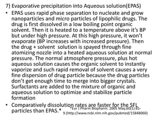 7) Evaporative precipitation into Aqueous solution(EPAS)
• EPAS uses rapid phase separation to nucleate and grow
nanoparticles and micro particles of lipophilic drugs. The
drug is first dissolved in a low boiling point organic
solvent. Then it is heated to a temperature above it’s BP
but under high pressure. At this high pressure, it won’t
evaporate (BP increases with increased pressure). Then
the drug + solvent solution is spayed through fine
atomizing nozzle into a heated aqueous solution at normal
pressure. The normal atmosphere pressure, plus hot
aqueous solution causes the organic solvent to instantly
vaporize and such rapid removal of solvent causes a very
fine dispersion of drug particle because the drug particles
don’t get enough time to merge into bigger crystals.
Surfactants are added to the mixture of organic and
aqueous solution to optimize and stabilize particle
formation
• Comparatively dissolution rates are faster for the SFL
particles than EPAS.* *Eur J Pharm Biopharm. 2005 May;60(1):81-
9.(http://www.ncbi.nlm.nih.gov/pubmed/15848060)
 