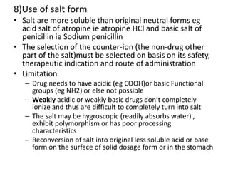 8)Use of salt form
• Salt are more soluble than original neutral forms eg
acid salt of atropine ie atropine HCl and basic salt of
penicillin ie Sodium penicillin
• The selection of the counter-ion (the non-drug other
part of the salt)must be selected on basis on its safety,
therapeutic indication and route of administration
• Limitation
– Drug needs to have acidic (eg COOH)or basic Functional
groups (eg NH2) or else not possible
– Weakly acidic or weakly basic drugs don’t completely
ionize and thus are difficult to completely turn into salt
– The salt may be hygroscopic (readily absorbs water) ,
exhibit polymorphism or has poor processing
characteristics
– Reconversion of salt into original less soluble acid or base
form on the surface of solid dosage form or in the stomach
 