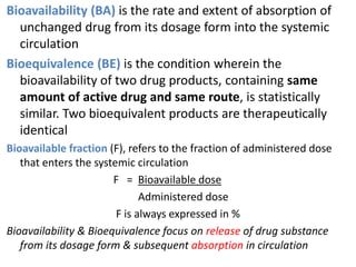 Bioavailability (BA) is the rate and extent of absorption of
unchanged drug from its dosage form into the systemic
circulation
Bioequivalence (BE) is the condition wherein the
bioavailability of two drug products, containing same
amount of active drug and same route, is statistically
similar. Two bioequivalent products are therapeutically
identical
Bioavailable fraction (F), refers to the fraction of administered dose
that enters the systemic circulation
F = Bioavailable dose
Administered dose
F is always expressed in %
Bioavailability & Bioequivalence focus on release of drug substance
from its dosage form & subsequent absorption in circulation
 