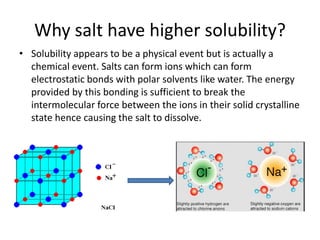 Why salt have higher solubility?
• Solubility appears to be a physical event but is actually a
chemical event. Salts can form ions which can form
electrostatic bonds with polar solvents like water. The energy
provided by this bonding is sufficient to break the
intermolecular force between the ions in their solid crystalline
state hence causing the salt to dissolve.
 