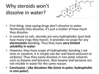 Why steroids won’t
dissolve in water?
• First thing, stop saying drugs don’t dissolve in water.
Technically they dissolve, it’s just a matter of how much
they dissolve.
• In contrast to salt, steroids are very hydrophobic (just look
how many rings they have!). It provides no scope for any
electrostatic bonding. Thus they have very limited
solubility in water
• However, they have scope of hydrophobic bonding ( not
ionic or covalent, it is simple van der wall bond exclusive to
carbons). Thus they easily dissolve in non-polar solvents
such as hexane and benzene. Also hexane and benzene are
not micible in water for the same reason.
• Conclusion : Like dissolves like (ionic in polar, hydrophobic
in non-polar)
 