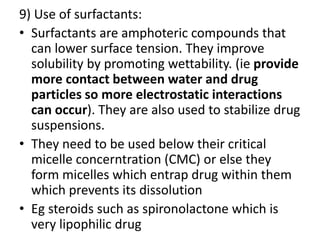 9) Use of surfactants:
• Surfactants are amphoteric compounds that
can lower surface tension. They improve
solubility by promoting wettability. (ie provide
more contact between water and drug
particles so more electrostatic interactions
can occur). They are also used to stabilize drug
suspensions.
• They need to be used below their critical
micelle concerntration (CMC) or else they
form micelles which entrap drug within them
which prevents its dissolution
• Eg steroids such as spironolactone which is
very lipophilic drug
 