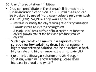 10) Use of precipitation inhibitors
• Drug can precipitate in the stomach if it encounters
super-saturation condition. This is unwanted and can
be blocked by use of inert water soluble polymers such
as HPMC,PVP,PVA,PEG. They work because
– Increases viscosity thereby reducing rate of crystallization
– Provides steric barrier to crystal growth
– Absorb (stick) onto surface of host crystals, reduce the
crystal growth rate of the host and produce smaller
crystals
• Such expcipients can maintain a supersaturated
solution for low solubility drug. Such unnaturally
highly concentrated solution can be absorbed in both
higher rate and higher amount thus improving BA
• (just think a 5% sugar solution and 25 % sugar
solution, which will show greater glucose level
increase in blood and when?
 