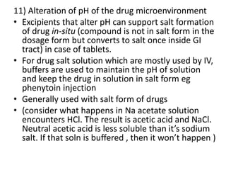 11) Alteration of pH of the drug microenvironment
• Excipients that alter pH can support salt formation
of drug in-situ (compound is not in salt form in the
dosage form but converts to salt once inside GI
tract) in case of tablets.
• For drug salt solution which are mostly used by IV,
buffers are used to maintain the pH of solution
and keep the drug in solution in salt form eg
phenytoin injection
• Generally used with salt form of drugs
• (consider what happens in Na acetate solution
encounters HCl. The result is acetic acid and NaCl.
Neutral acetic acid is less soluble than it’s sodium
salt. If that soln is buffered , then it won’t happen )
 