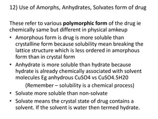 12) Use of Amorphs, Anhydrates, Solvates form of drug
These refer to various polymorphic form of the drug ie
chemically same but different in physical amkeup
• Amorphous form is drug is more soluble than
crystalline form because solubility mean breaking the
lattice structure which is less ordered in amorphous
form than in crystal form
• Anhydrate is more soluble than hydrate because
hydrate is already chemically associated with solvent
molecules Eg anhydrous CuSO4 vs CuSO4.5H20
(Remember – solubility is a chemical process)
• Solvate more soluble than non-solvate
• Solvate means the crystal state of drug contains a
solvent. If the solvent is water then termed hydrate.
 