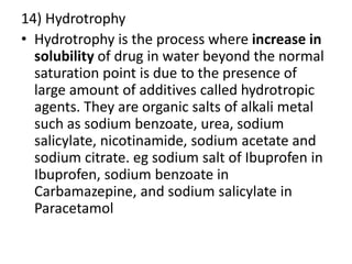 14) Hydrotrophy
• Hydrotrophy is the process where increase in
solubility of drug in water beyond the normal
saturation point is due to the presence of
large amount of additives called hydrotropic
agents. They are organic salts of alkali metal
such as sodium benzoate, urea, sodium
salicylate, nicotinamide, sodium acetate and
sodium citrate. eg sodium salt of Ibuprofen in
Ibuprofen, sodium benzoate in
Carbamazepine, and sodium salicylate in
Paracetamol
 