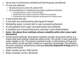 • Up to now: In all previous methods only the drug was considered.
• It’s size was reduced
– By physical process (Jet mill, colloid mill)
– By recrystallizing in a setting that promotes crystals of small size
• recrystallization in a super critical fluid (SCF)
• Crystallization due to phase separation (EPAS) more complex
• Crystallization due to phase separation (precipitation) simple process
• it was turned into salt,
• It salt state was maintained by altering pH of solvent
• Wettability, water’s contact with it, was increased (surfactant)
• it’s precipitation from super saturated system was inhibited
• It solubility was increased beyond its saturation point (hydrotrophy)
• (note - the above three methods enhance solubility while other cause rapid
dissolution)
• Carrier based methods: Now below methods consider drug which will be in a
mixed state with another molecule called carrier. The carrier is inert and either
water soluble or not. The process involved results a solid mixture of drug and
carrier which can be put into a tablet or suspension accordingly. The presence
of carrier improves solubility by creating a very fine dispersion of drug when in
contact with liquid.
• Water soluble carriers: MCC,starch
• Water insoluble carriers: Bentonite
 