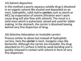 15) Solvent deposition
In this method a poorly aqueous soluble drug is dissolved
in an organic solvent like alcohol and deposited on an
inert, hydrophilic, solid matrix carriers such as starch or
MCC by evaporation of solvent (filtration won’t work
cause drug will also flow with solvent). The result is a
solid mass which is pulverized, sieved and used for tablet
making. In the stomach, the carrier is dissolved leaving
behind very fine dispersion of drug.
16) Selective Adsorption on Insoluble carriers
Process similar to above but instead of hydrophilic
carriers, here the carrier is inert, inorganic clays like
bentonite. Although the carrier are insoluble, the drug
absorbed on it’s surface is held by weak bonding and is
quickly released in contact with solvent in form of very
fine dispersion.
 