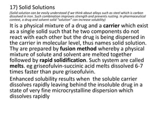 17) Solid Solutions
(Solid solution can be easily understood if we think about alloys such as steel which is carbon
dissolved in iron. Such combination improves strength and prevents rusting. In pharmaceutical
context, a drug and solvent solid “solution” can increase solubility)
It is a physical mixture of a drug and a carrier which exist
as a single solid such that he two components do not
react with each other but the drug is being dispersed in
the carrier in molecular level, thus names solid solution.
Thy are prepared by fusion method whereby a physical
mixture of solute and solvent are melted together
followed by rapid solidification. Such system are called
melts. eg griseofulvin-succinic acid melts dissolved 6-7
times faster than pure griseofulvin.
Enhanced solubility results when the soluble carrier
dissolves rapidly leaving behind the insoluble drug in a
state of very fine microcrystalline dispersion which
dissolves rapidly
 