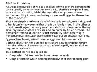 18) Eutectic mixture
A eutectic mixture is defined as a mixture of two or more components
which usually do not interact to form a new chemical compound but,
which at certain ratios, inhibit the crystallization process of one
another resulting in a system having a lower melting point than either
of the component.
These are simply a intimate blend of two solid cyrstals, one is drug and
other is carrier however neither one is uniformly mixed in the other as
in solid solution just that very small crystal of one is together with very
small crystal of another. They are also prepared by fusion process. The
difference from solid solution is that miscibility is not occurring in
molecular level like sugar dissolved in water but on physical level only.
Eg paractamol-urea, griseofulvin-urea, griseofulvin-succinic acid
Both solid solution and eutectic mixture are easy to prepare, simply
melt the mixture of two compounds and cool rapidly, economical and
requires no solvents
This method cannot be applied to:
• Drugs which fail to crystalize from the mixed melt
• Drugs or carriers which decompose below or at their melting point
 