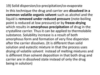 19) Solid dispersion/co-precipitation/co-evaporate
In this technique the drug and carrier are dissolved in a
common volatile organic solvent such as alcohol and the
liquid is removed under reduced pressure (note-boiling
point is reduced at low pressure) or by freeze-drying
which results in amorphous precipitation of drug in the
crystalline carrier. Thus it can be applied to thermolabile
substance. Solubility increase is a result of both
amorphous form and formation of very fine dispersion
after the carrier dissolves. (It is different than solid
solution and eutectic mixture in that the process uses
drying of volatile solvent instead of melting mixtures and
is different than solvent deposition in that both drug and
carrier are in dissolved state instead of only the drug
being in solution)
 
