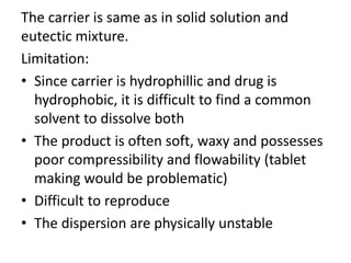 The carrier is same as in solid solution and
eutectic mixture.
Limitation:
• Since carrier is hydrophillic and drug is
hydrophobic, it is difficult to find a common
solvent to dissolve both
• The product is often soft, waxy and possesses
poor compressibility and flowability (tablet
making would be problematic)
• Difficult to reproduce
• The dispersion are physically unstable
 