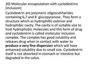 20) Molecular encapsulation with cyclodextrins
(inclusion)
Cyclodextrin are polymeric oligoscahharides
containing 6,7 and 8 glucopyranose. They form a
structure which as hydrophillic exterior and
hydrophibic cavity. The cavity is of suitable size to
host hydrophobic molecules and this form of drug
and cyclodentrin is called molecular inclusion
complex. The complex has good solubility and
releases drug when in contact with water to
produce a very fine dispersion which will have
enhanced solubility due to small size. Cyclodextrin
itself is not absorbed in stomach or intestine but
degraded in the colon.
 
