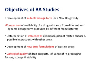 Objectives of BA Studies
• Development of suitable dosage form for a New Drug Entity
•Comparison of availability of a drug substance from different form
or same dosage form produced by different manufacturers
• Determination of influence of excipients, patient related factors &
possible interactions with other drugs
• Development of new drug formulations of existing drugs
• Control of quality of drug products, influence of → processing
factors, storage & stability
 