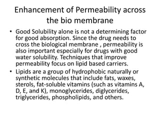 Enhancement of Permeability across
the bio membrane
• Good Solubility alone is not a determining factor
for good absorption. Since the drug needs to
cross the biological membrane , permeability is
also important especially for drugs with good
water solubility. Techniques that improve
permeability focus on lipid based carriers.
• Lipids are a group of hydrophobic naturally or
synthetic molecules that include fats, waxes,
sterols, fat-soluble vitamins (such as vitamins A,
D, E, and K), monoglycerides, diglycerides,
triglycerides, phospholipids, and others.
 