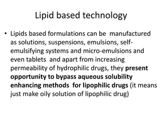 Lipid based technology
• Lipids based formulations can be manufactured
as solutions, suspensions, emulsions, self-
emulsifying systems and micro-emulsions and
even tablets and apart from increasing
permeability of hydrophilic drugs, they present
opportunity to bypass aqueous solubility
enhancing methods for lipophilic drugs (it means
just make oily solution of lipophilic drug)
 