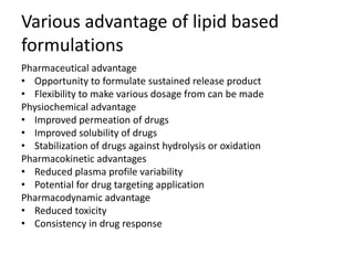 Various advantage of lipid based
formulations
Pharmaceutical advantage
• Opportunity to formulate sustained release product
• Flexibility to make various dosage from can be made
Physiochemical advantage
• Improved permeation of drugs
• Improved solubility of drugs
• Stabilization of drugs against hydrolysis or oxidation
Pharmacokinetic advantages
• Reduced plasma profile variability
• Potential for drug targeting application
Pharmacodynamic advantage
• Reduced toxicity
• Consistency in drug response
 