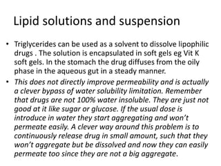 Lipid solutions and suspension
• Triglycerides can be used as a solvent to dissolve lipophilic
drugs . The solution is encapsulated in soft gels eg Vit K
soft gels. In the stomach the drug diffuses from the oily
phase in the aqueous gut in a steady manner.
• This does not directly improve permeability and is actually
a clever bypass of water solubility limitation. Remember
that drugs are not 100% water insoluble. They are just not
good at it like sugar or glucose. If the usual dose is
introduce in water they start aggregating and won’t
permeate easily. A clever way around this problem is to
continuously release drug in small amount, such that they
won’t aggregate but be dissolved and now they can easily
permeate too since they are not a big aggregate.
 