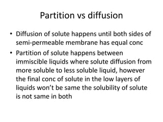 Partition vs diffusion
• Diffusion of solute happens until both sides of
semi-permeable membrane has equal conc
• Partition of solute happens between
immiscible liquids where solute diffusion from
more soluble to less soluble liquid, however
the final conc of solute in the low layers of
liquids won’t be same the solubility of solute
is not same in both
 